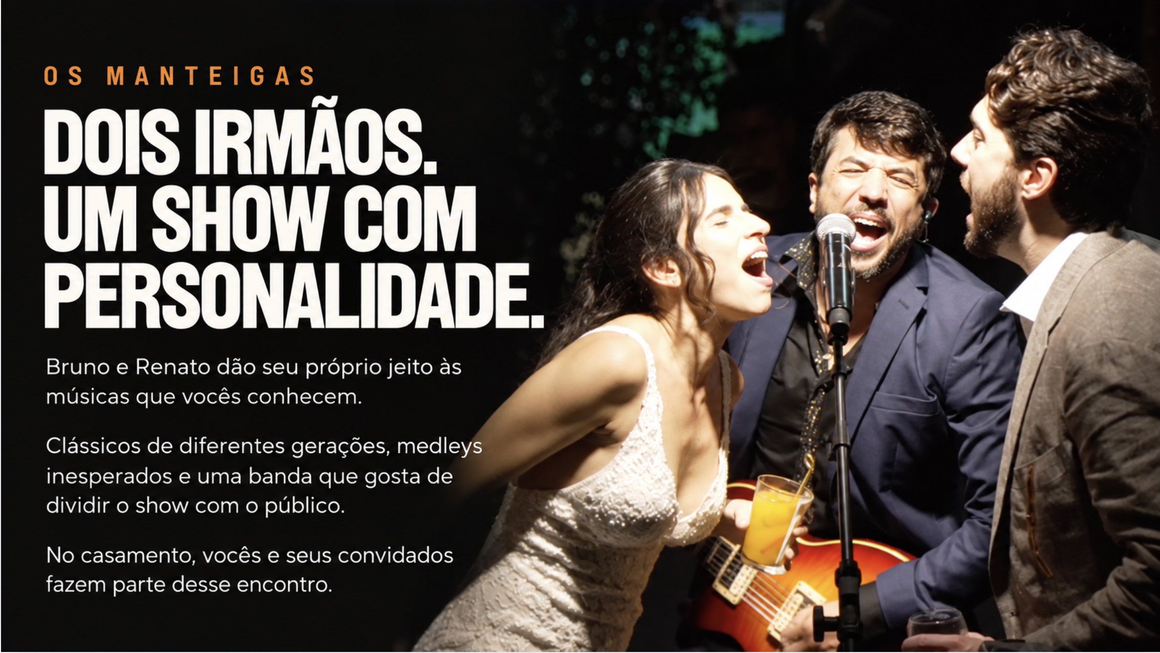 Os Manteigas. Dois irmãos. Um show com personalidade. Bruno e Renato dão seu próprio jeito às músicas que vocês conhecem. Clássicos de diferentes gerações, medleys inesperados e uma banda que gosta de dividir o show com o público. No casamento, vocês e seus convidados fazem parte desse encontro.